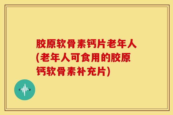 胶原软骨素钙片老年人(老年人可食用的胶原钙软骨素补充片)