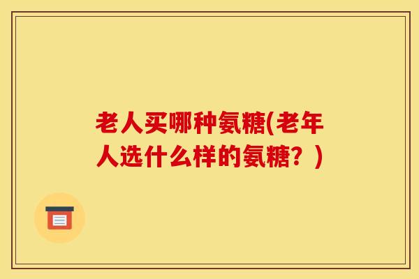 老人买哪种氨糖(老年人选什么样的氨糖？)