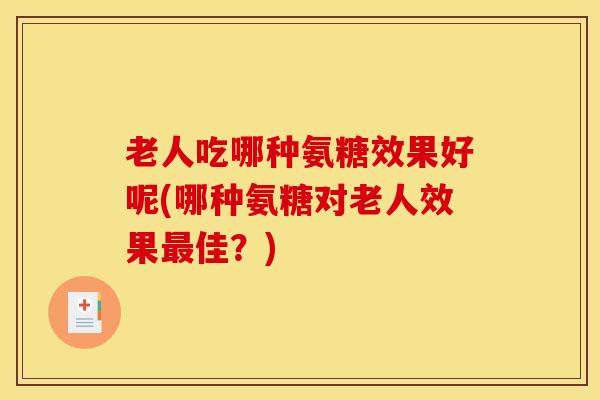 老人吃哪种氨糖效果好呢(哪种氨糖对老人效果最佳？)