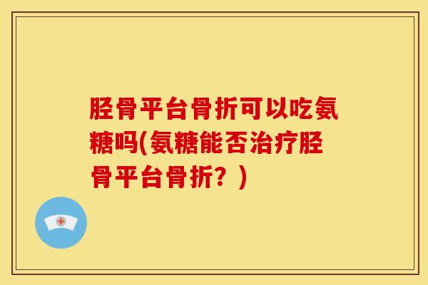胫骨平台骨折可以吃氨糖吗(氨糖能否治疗胫骨平台骨折？)