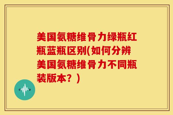 美国氨糖维骨力绿瓶红瓶蓝瓶区别(如何分辨美国氨糖维骨力不同瓶装版本？)