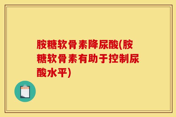 胺糖软骨素降尿酸(胺糖软骨素有助于控制尿酸水平)