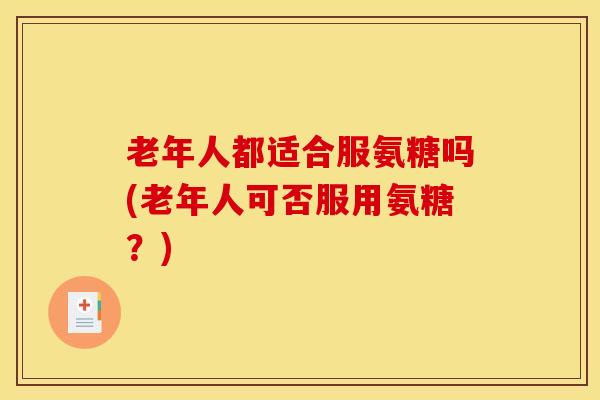 老年人都适合服氨糖吗(老年人可否服用氨糖？)