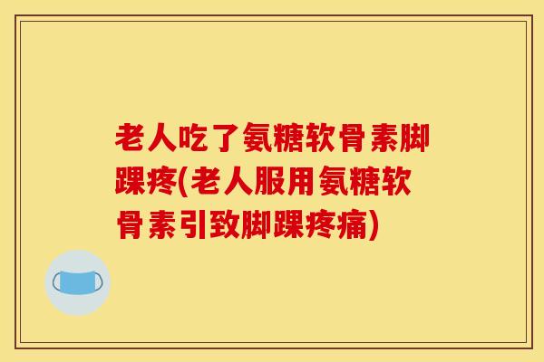 老人吃了氨糖软骨素脚踝疼(老人服用氨糖软骨素引致脚踝疼痛)