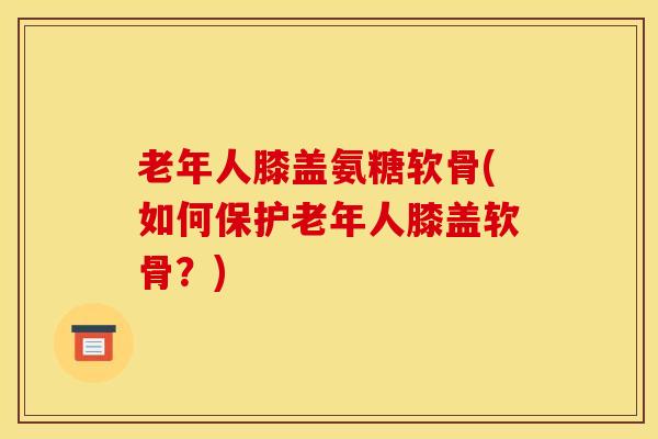 老年人膝盖氨糖软骨(如何保护老年人膝盖软骨?) 老年人膝盖氨糖软骨(如何保护老年人膝盖软骨?)