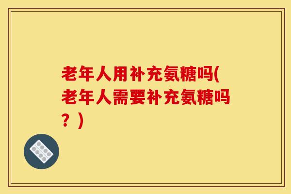 老年人用补充氨糖吗(老年人需要补充氨糖吗？)