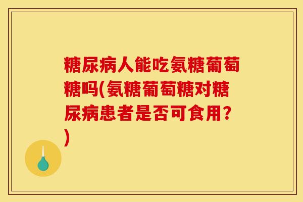 糖尿病人能吃氨糖葡萄糖吗(氨糖葡萄糖对糖尿病患者是否可食用？)