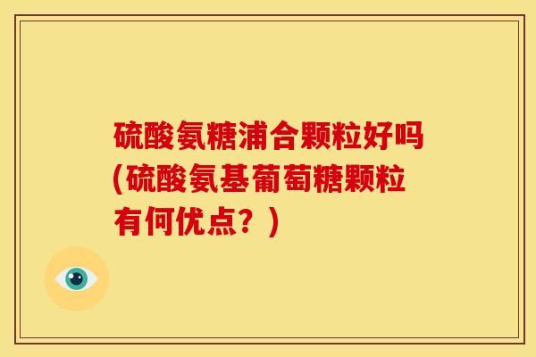 硫酸氨糖浦合颗粒好吗(硫酸氨基葡萄糖颗粒有何优点？)