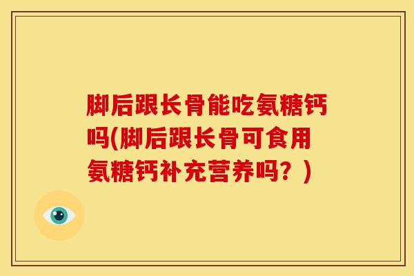 脚后跟长骨能吃氨糖钙吗(脚后跟长骨可食用氨糖钙补充营养吗？)