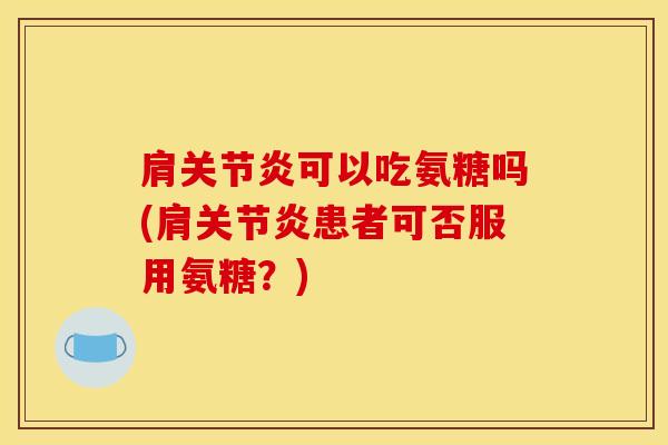 肩关节炎可以吃氨糖吗(肩关节炎患者可否服用氨糖？)