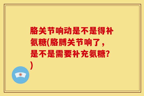 胳关节响动是不是得补氨糖(胳膊关节响了，是不是需要补充氨糖？)