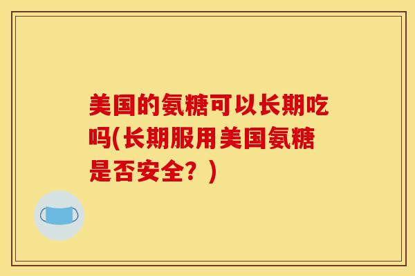 美国的氨糖可以长期吃吗(长期服用美国氨糖是否安全?) 美国的氨糖可以长期吃吗(长期服用美国氨糖是否安全?)