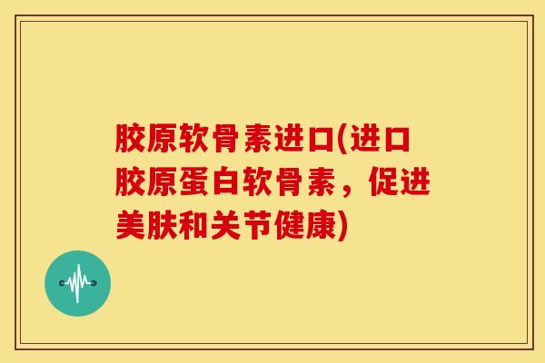 胶原软骨素进口(进口胶原蛋白软骨素,促进美肤和关节健康) 胶原软骨素进口(进口胶原蛋白软骨素,促进美肤和关节健康)