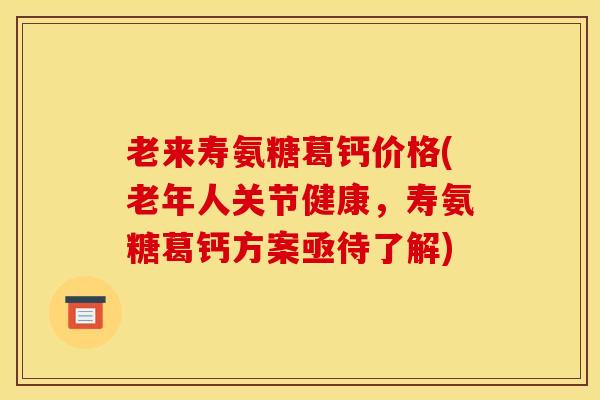 老来寿氨糖葛钙价格(老年人关节健康，寿氨糖葛钙方案亟待了解)
