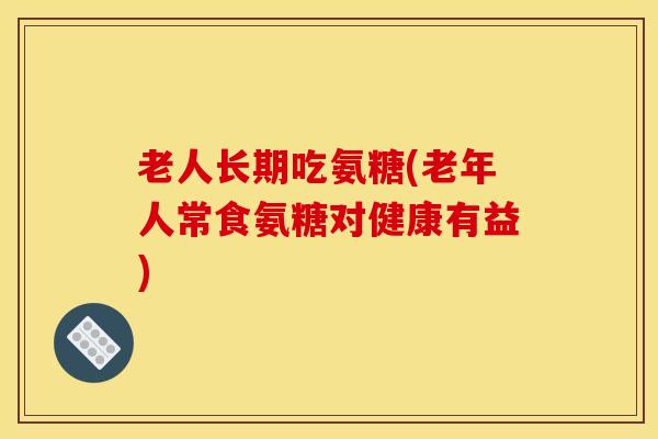老人长期吃氨糖(老年人常食氨糖对健康有益)