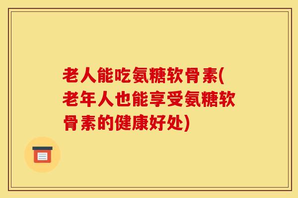 老人能吃氨糖软骨素(老年人也能享受氨糖软骨素的健康好处)
