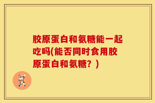 胶原蛋白和氨糖能一起吃吗(能否同时食用胶原蛋白和氨糖？)