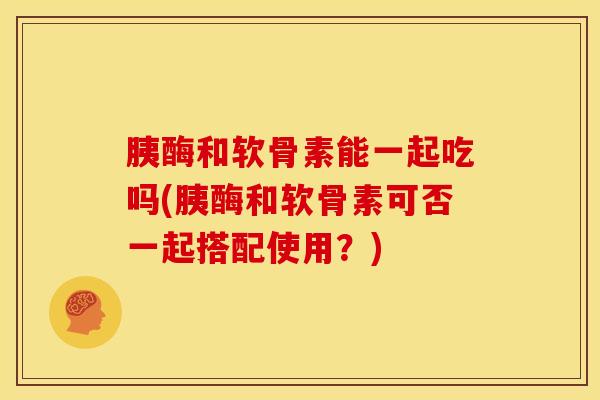 胰酶和软骨素能一起吃吗(胰酶和软骨素可否一起搭配使用？)