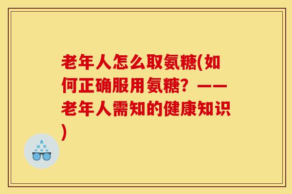 老年人怎么取氨糖(如何正确服用氨糖？——老年人需知的健康知识)