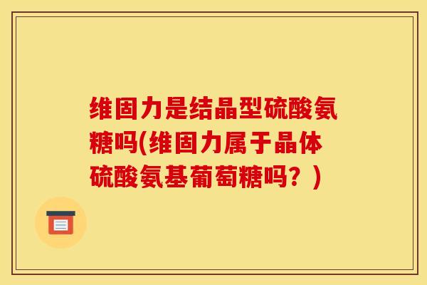 维固力是结晶型硫酸氨糖吗(维固力属于晶体硫酸氨基葡萄糖吗？)