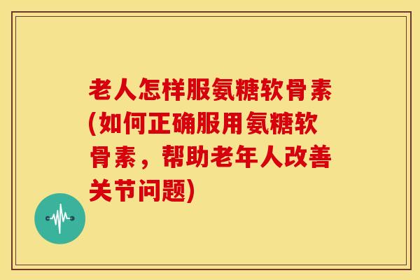 老人怎样服氨糖软骨素(如何正确服用氨糖软骨素，帮助老年人改善关节问题)