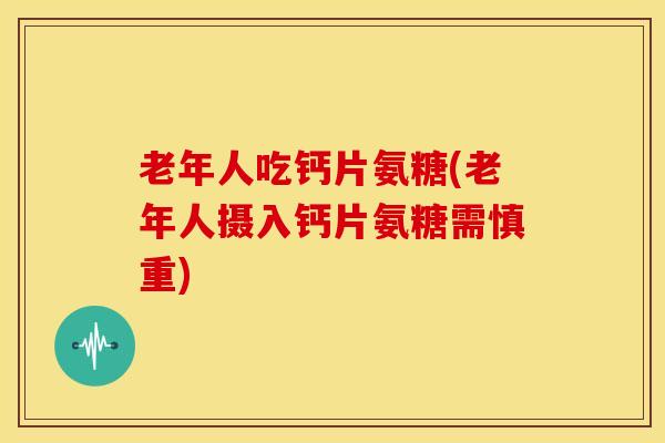 老年人吃钙片氨糖(老年人摄入钙片氨糖需慎重)