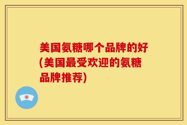 美国氨糖哪个品牌的好(美国最受欢迎的氨糖品牌推荐)