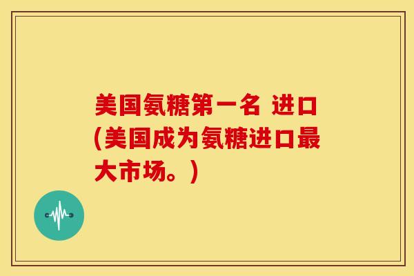 美国氨糖第一名 进口(美国成为氨糖进口最大市场。)