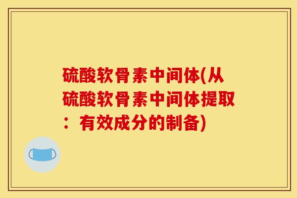 硫酸软骨素中间体(从硫酸软骨素中间体提取:有效成分的制备) 硫酸软骨素中间体(从硫酸软骨素中间体提取:有效成分的制备)