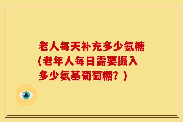 老人每天补充多少氨糖(老年人每日需要摄入多少氨基葡萄糖?) 老人每天补充多少氨糖(老年人每日需要摄入多少氨基葡萄糖?)