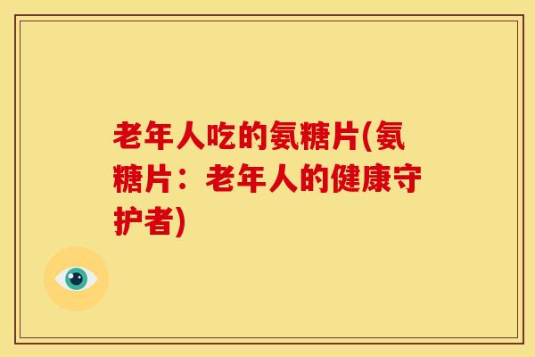 老年人吃的氨糖片(氨糖片：老年人的健康守护者)