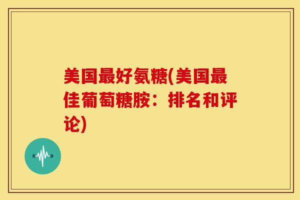 美国最好氨糖(美国最佳葡萄糖胺：排名和评论)