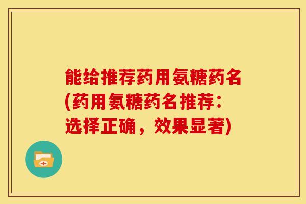 能给推荐药用氨糖药名(药用氨糖药名推荐：选择正确，效果显著)