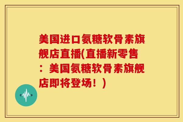 美国进口氨糖软骨素旗舰店直播(直播新零售：美国氨糖软骨素旗舰店即将登场！)