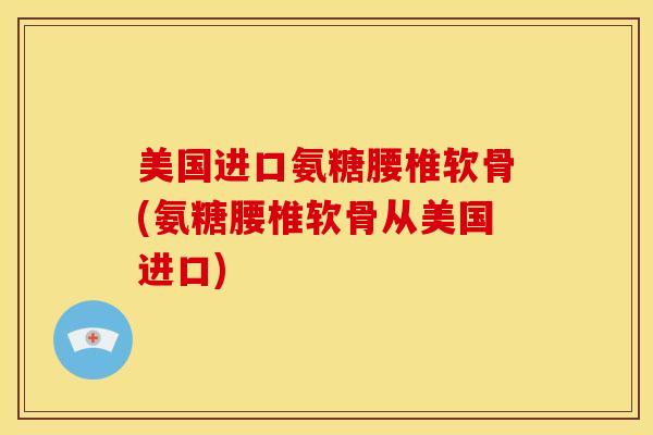 美国进口氨糖腰椎软骨(氨糖腰椎软骨从美国进口)