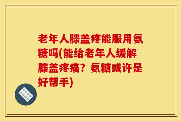 老年人膝盖疼能服用氨糖吗(能给老年人缓解膝盖疼痛？氨糖或许是好帮手)