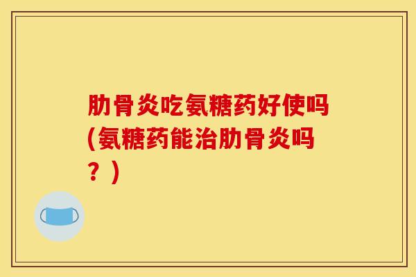 肋骨炎吃氨糖药好使吗(氨糖药能肋骨炎吗？)