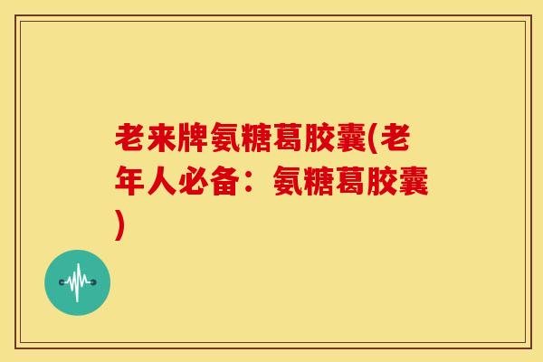 老来牌氨糖葛胶囊(老年人必备：氨糖葛胶囊)