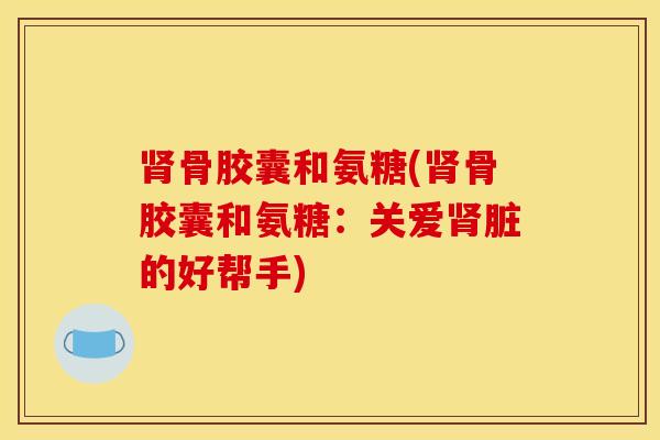 骨胶囊和氨糖(骨胶囊和氨糖:关爱脏的好帮手) 骨胶囊和氨糖(骨胶囊和氨糖:关爱脏的好帮手)
