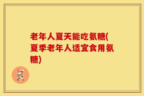 老年人夏天能吃氨糖(夏季老年人适宜食用氨糖)