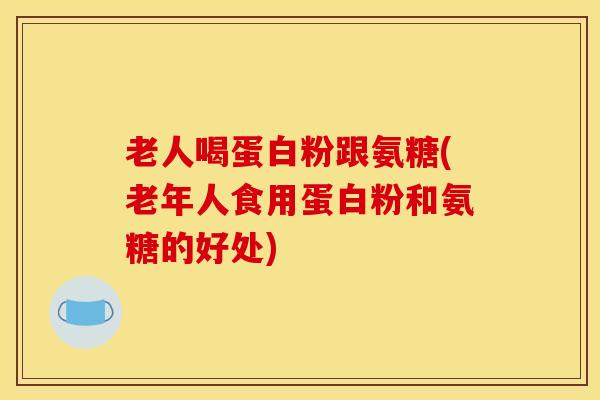 老人喝蛋白粉跟氨糖(老年人食用蛋白粉和氨糖的好处)