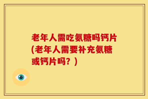 老年人需吃氨糖吗钙片(老年人需要补充氨糖或钙片吗？)