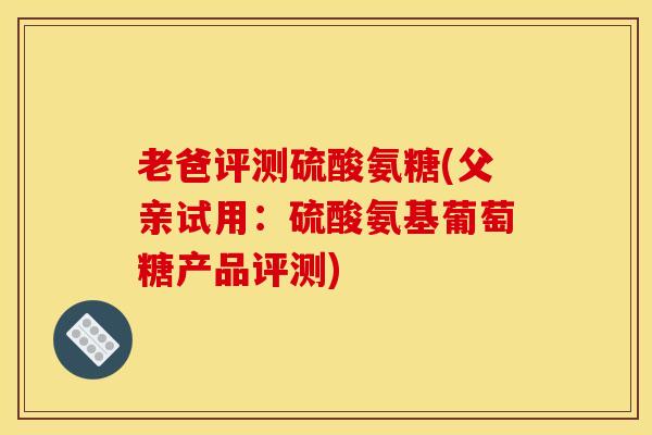 老爸评测硫酸氨糖(父亲试用：硫酸氨基葡萄糖产品评测)