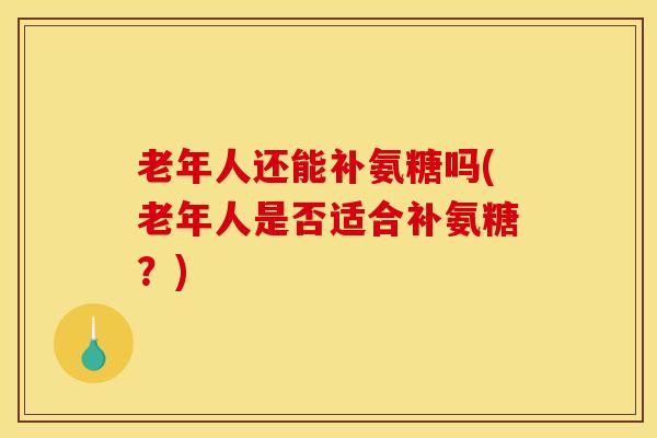 老年人还能补氨糖吗(老年人是否适合补氨糖?) 老年人还能补氨糖吗(老年人是否适合补氨糖?)