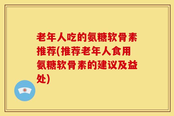 老年人吃的氨糖软骨素推荐(推荐老年人食用氨糖软骨素的建议及益处)