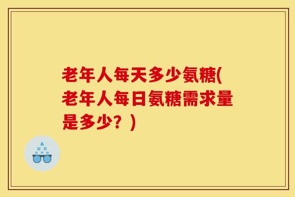 老年人每天多少氨糖(老年人每日氨糖需求量是多少？)