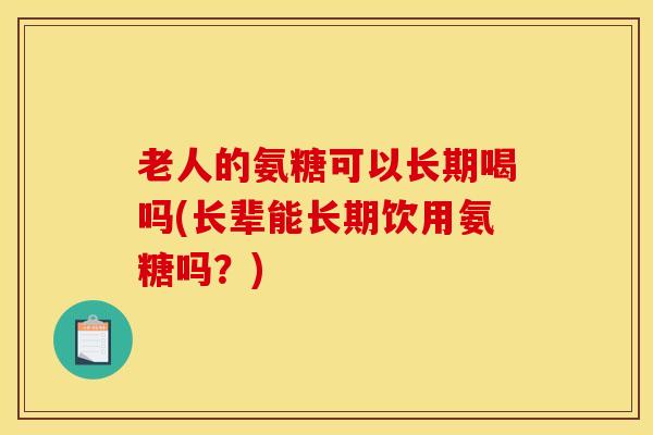 老人的氨糖可以长期喝吗(长辈能长期饮用氨糖吗？)