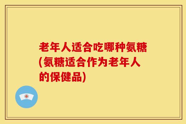 老年人适合吃哪种氨糖(氨糖适合作为老年人的保健品)