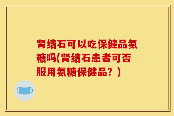 结石可以吃保健品氨糖吗(结石患者可否服用氨糖保健品?) 结石可以吃保健品氨糖吗(结石患者可否服用氨糖保健品?)