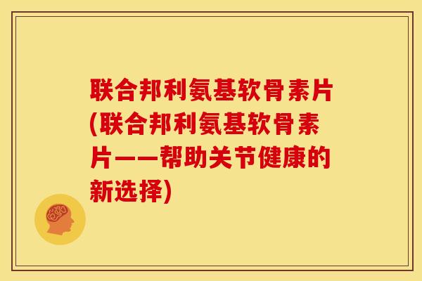 联合邦利氨基软骨素片(联合邦利氨基软骨素片——帮助关节健康的新选择)